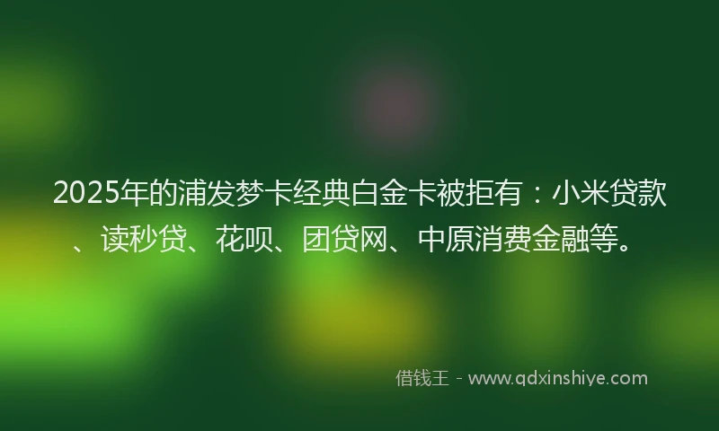 2025年的浦发梦卡经典白金卡被拒有：小米贷款、读秒贷、花呗、团贷网、中原消费金融等。