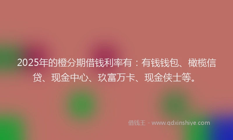 2025年的橙分期借钱利率有：有钱钱包、橄榄信贷、现金中心、玖富万卡、现金侠士等。