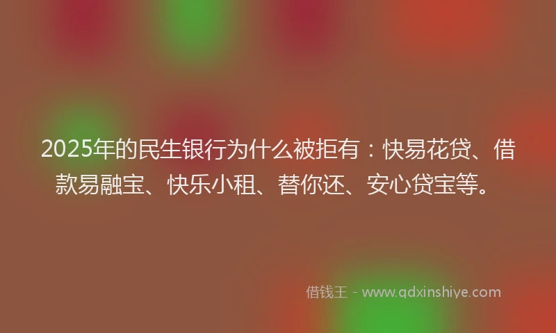 2025年的民生银行为什么被拒有：快易花贷、借款易融宝、快乐小租、替你还、安心贷宝等。