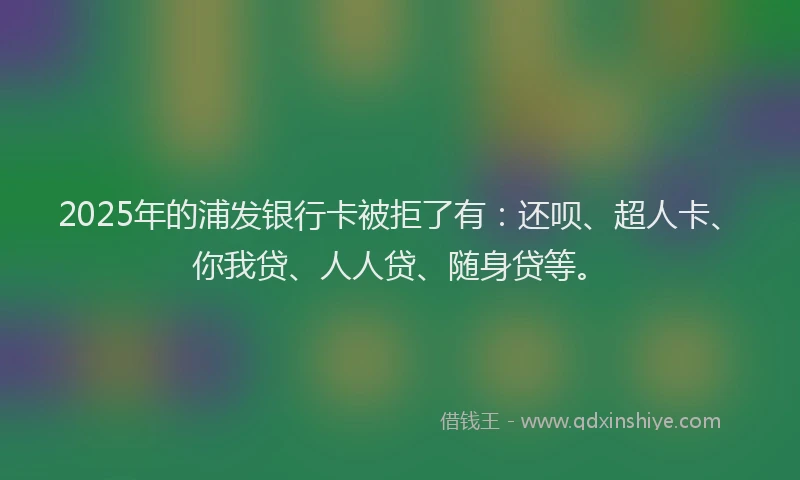 2025年的浦发银行卡被拒了有：还呗、超人卡、你我贷、人人贷、随身贷等。