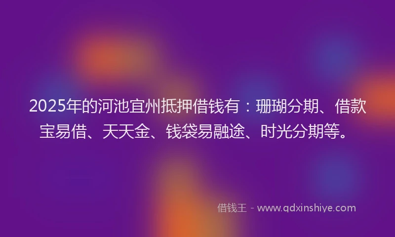 2025年的河池宜州抵押借钱有：珊瑚分期、借款宝易借、天天金、钱袋易融途、时光分期等。