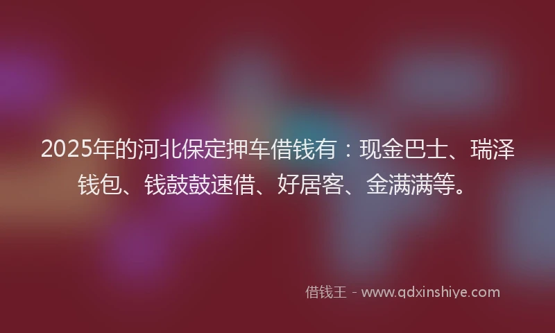 2025年的河北保定押车借钱有：现金巴士、瑞泽钱包、钱鼓鼓速借、好居客、金满满等。