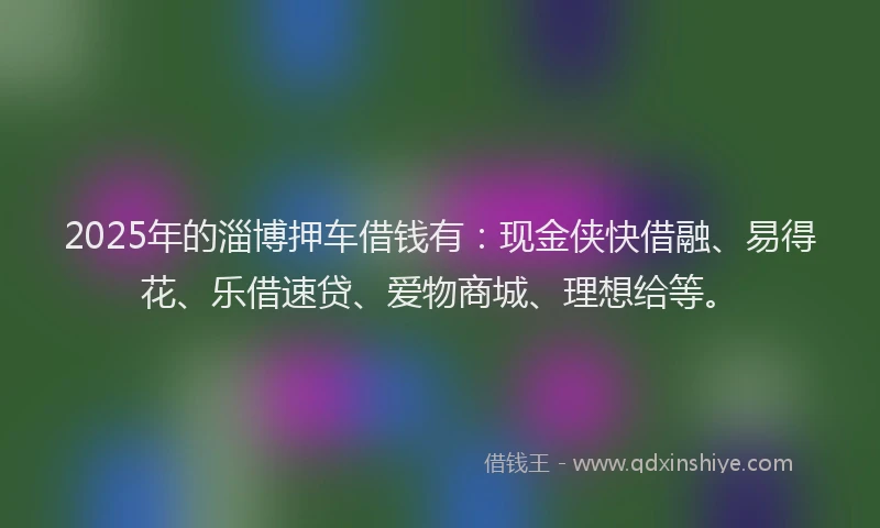 2025年的淄博押车借钱有：现金侠快借融、易得花、乐借速贷、爱物商城、理想给等。