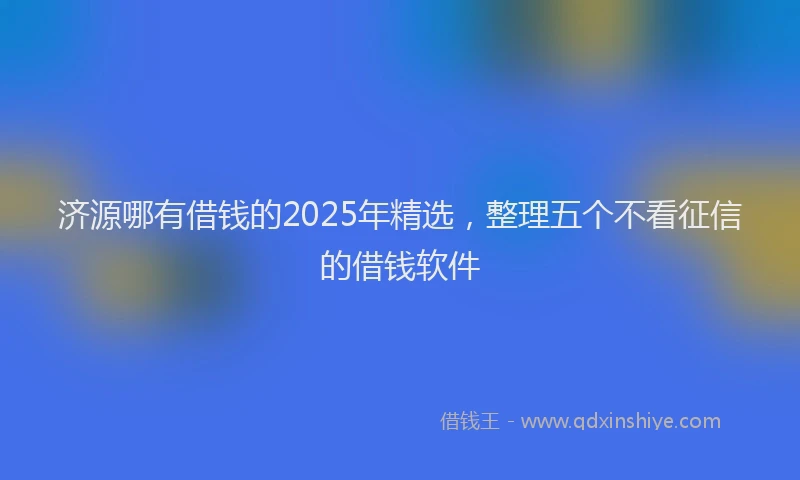 济源哪有借钱的2025年精选，整理五个不看征信的借钱软件