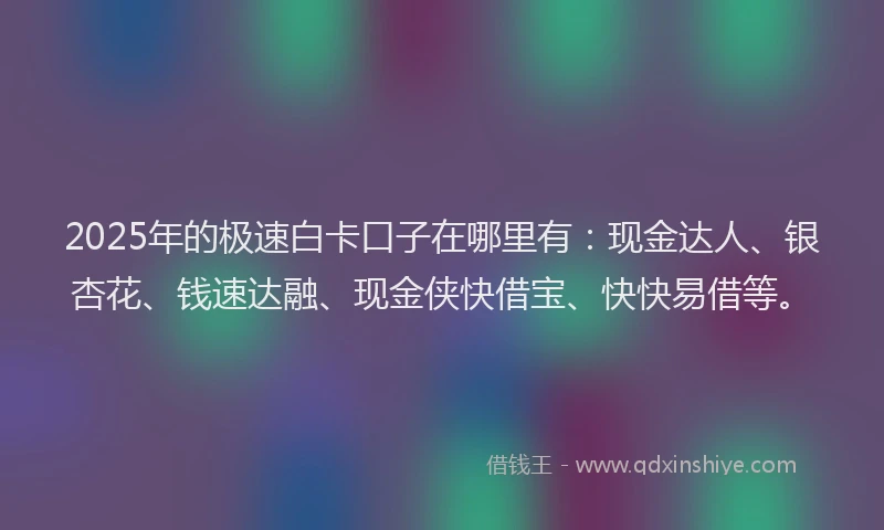 2025年的极速白卡口子在哪里有：现金达人、银杏花、钱速达融、现金侠快借宝、快快易借等。