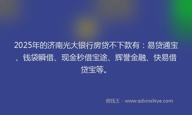 2025年的济南光大银行房贷不下款有：易贷通宝、钱袋瞬借、现金秒借宝途、辉誉金融、快易借贷宝等。
