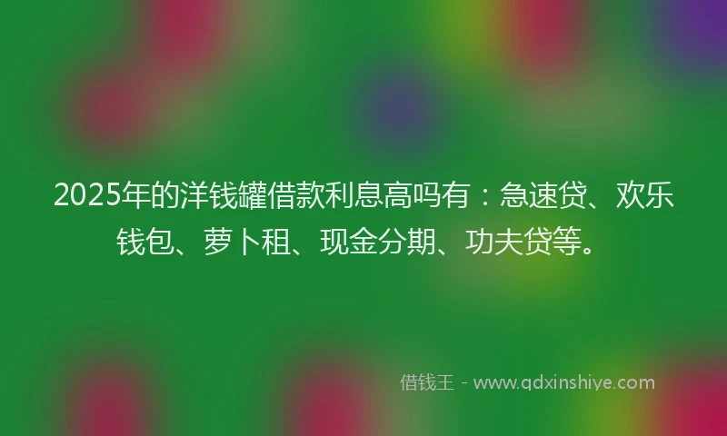2025年的洋钱罐借款利息高吗有：急速贷、欢乐钱包、萝卜租、现金分期、功夫贷等。
