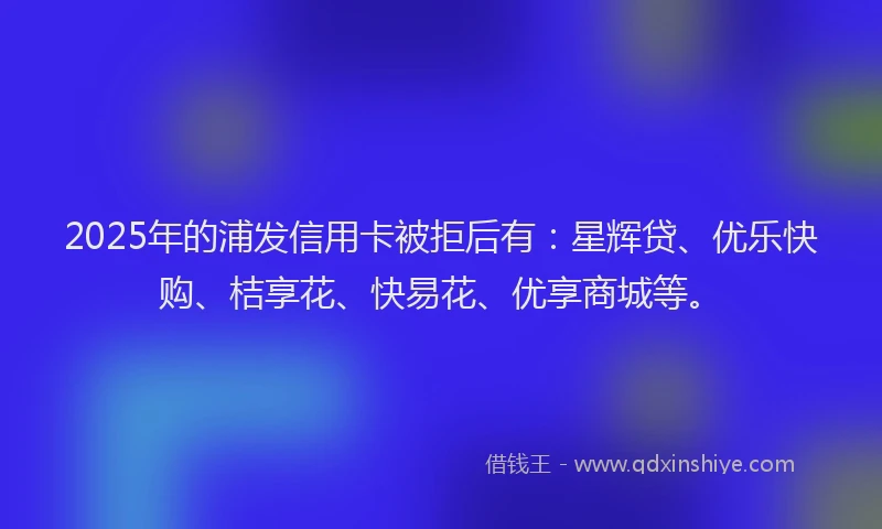 2025年的浦发信用卡被拒后有：星辉贷、优乐快购、桔享花、快易花、优享商城等。