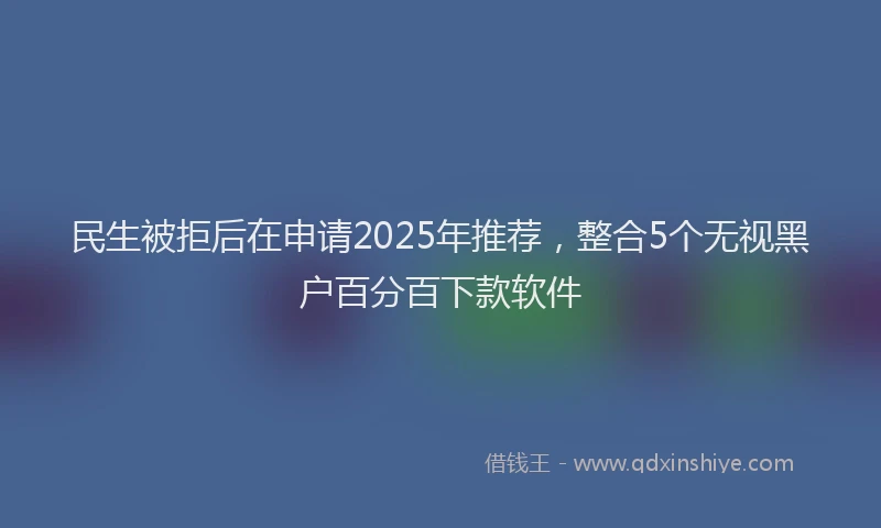 民生被拒后在申请2025年推荐，整合5个无视黑户百分百下款软件