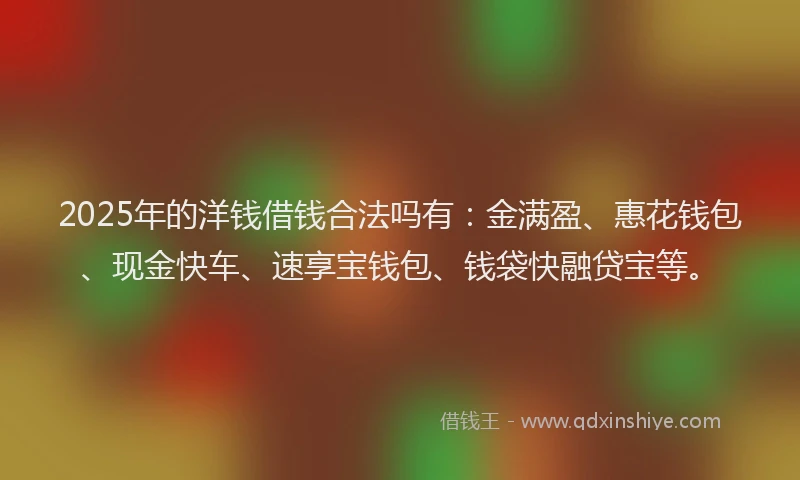 2025年的洋钱借钱合法吗有：金满盈、惠花钱包、现金快车、速享宝钱包、钱袋快融贷宝等。