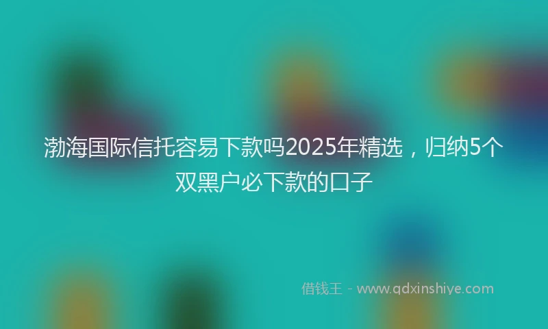 渤海国际信托容易下款吗2025年精选，归纳5个双黑户必下款的口子