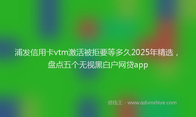 浦发信用卡vtm激活被拒要等多久2025年精选，盘点五个无视黑白户网贷app