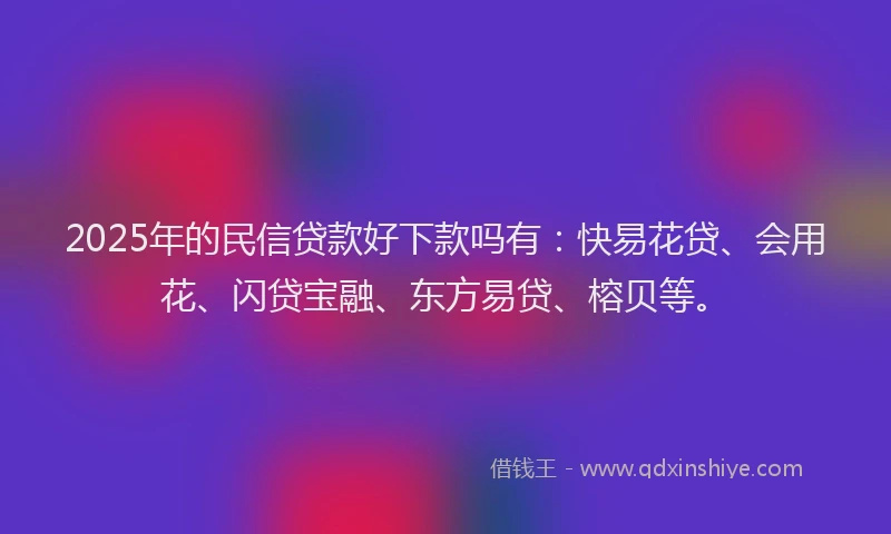 2025年的民信贷款好下款吗有：快易花贷、会用花、闪贷宝融、东方易贷、榕贝等。