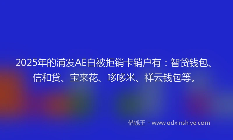 2025年的浦发AE白被拒销卡销户有：智贷钱包、信和贷、宝来花、哆哆米、祥云钱包等。