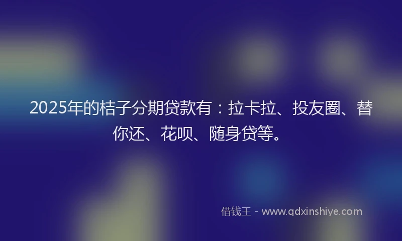 2025年的桔子分期贷款有：拉卡拉、投友圈、替你还、花呗、随身贷等。
