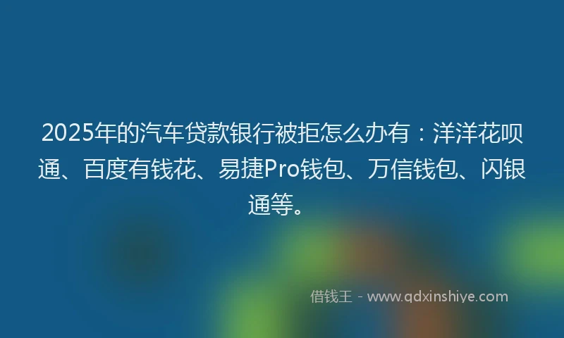 2025年的汽车贷款银行被拒怎么办有：洋洋花呗通、百度有钱花、易捷Pro钱包、万信钱包、闪银通等。