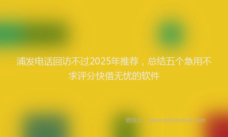 浦发电话回访不过2025年推荐，总结五个急用不求评分快借无忧的软件
