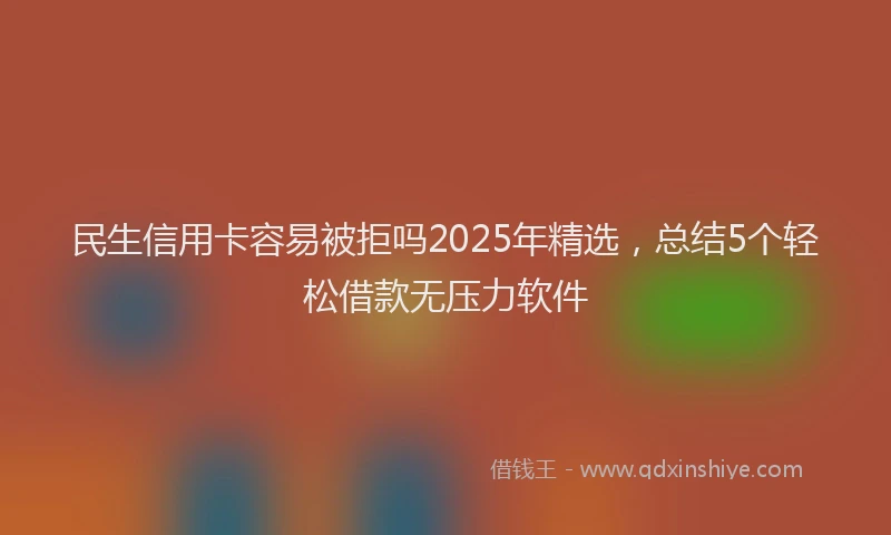 民生信用卡容易被拒吗2025年精选，总结5个轻松借款无压力软件