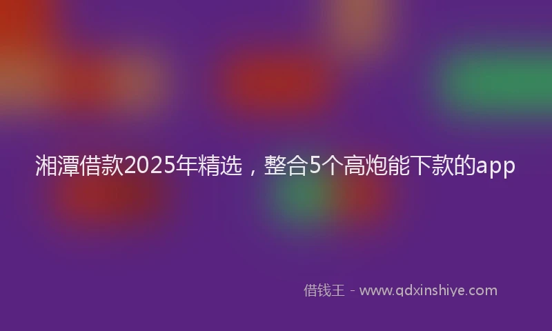 湘潭借款2025年精选，整合5个高炮能下款的app