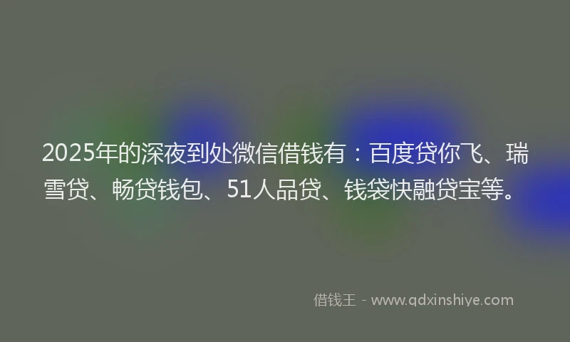 2025年的深夜到处微信借钱有：百度贷你飞、瑞雪贷、畅贷钱包、51人品贷、钱袋快融贷宝等。