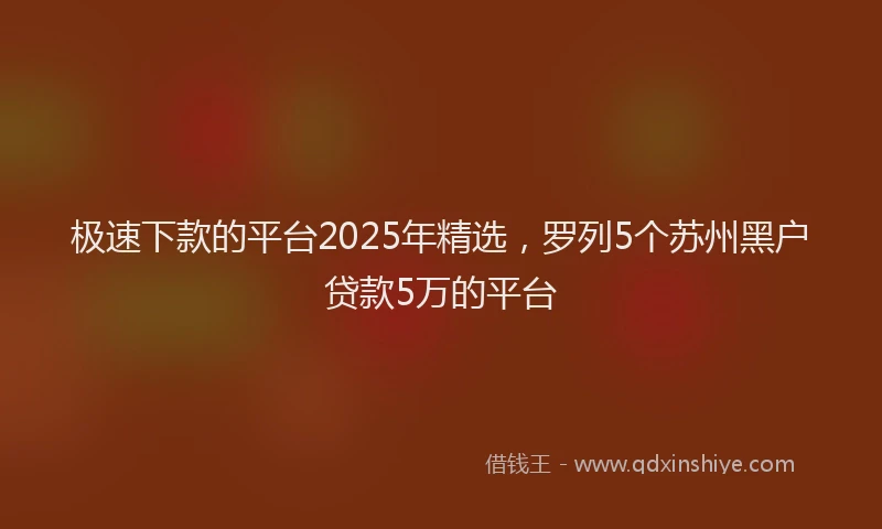 极速下款的平台2025年精选，罗列5个苏州黑户贷款5万的平台