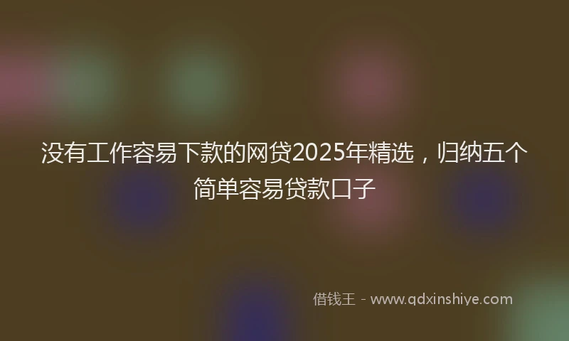没有工作容易下款的网贷2025年精选，归纳五个简单容易贷款口子