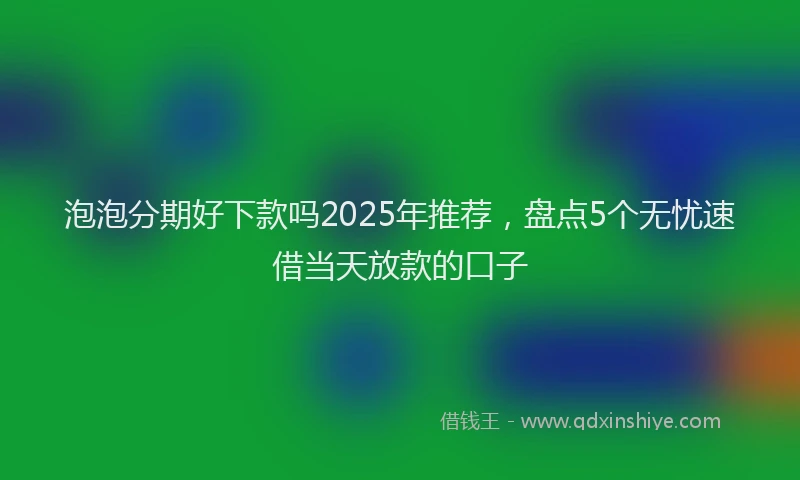 泡泡分期好下款吗2025年推荐，盘点5个无忧速借当天放款的口子