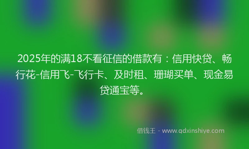 2025年的满18不看征信的借款有：信用快贷、畅行花-信用飞-飞行卡、及时租、珊瑚买单、现金易贷通宝等。