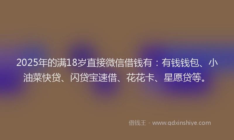 2025年的满18岁直接微信借钱有：有钱钱包、小油菜快贷、闪贷宝速借、花花卡、星愿贷等。
