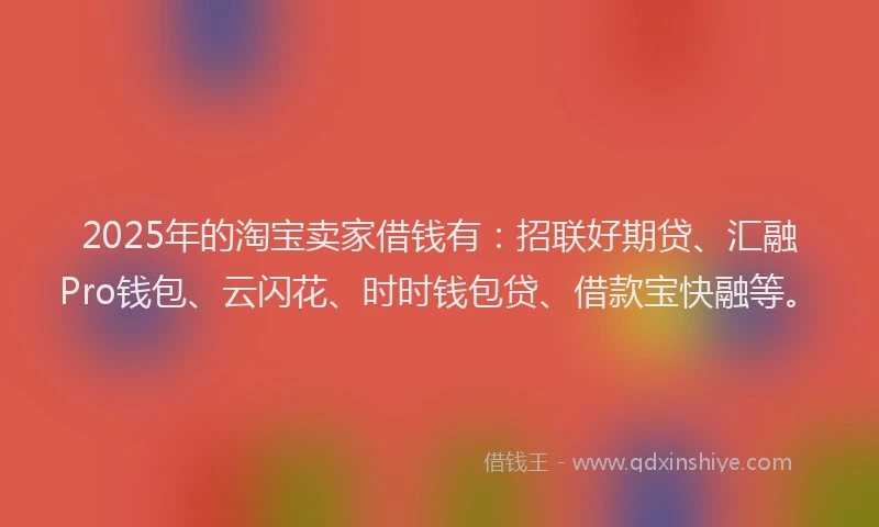 2025年的淘宝卖家借钱有：招联好期贷、汇融Pro钱包、云闪花、时时钱包贷、借款宝快融等。