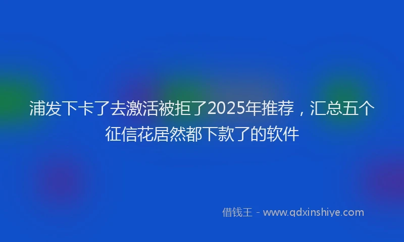 浦发下卡了去激活被拒了2025年推荐，汇总五个征信花居然都下款了的软件
