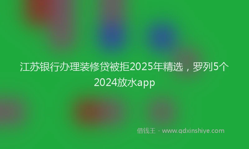 江苏银行办理装修贷被拒2025年精选，罗列5个2024放水app