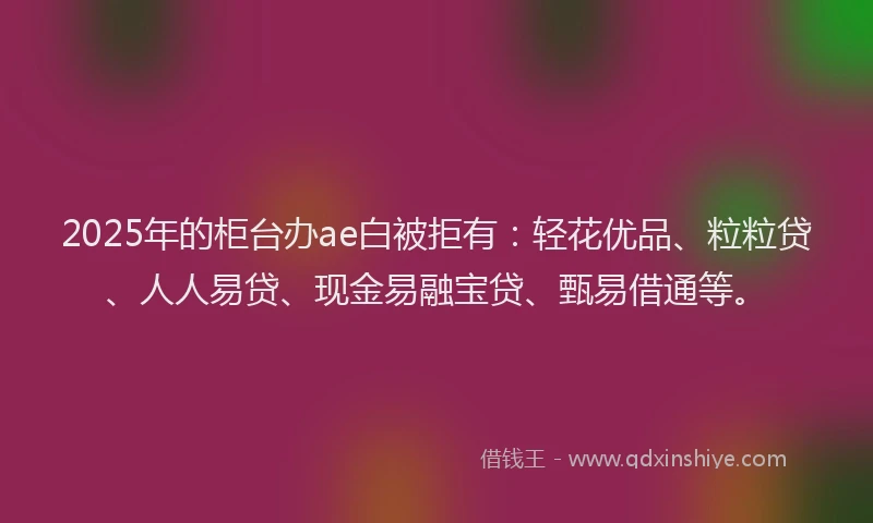 2025年的柜台办ae白被拒有：轻花优品、粒粒贷、人人易贷、现金易融宝贷、甄易借通等。