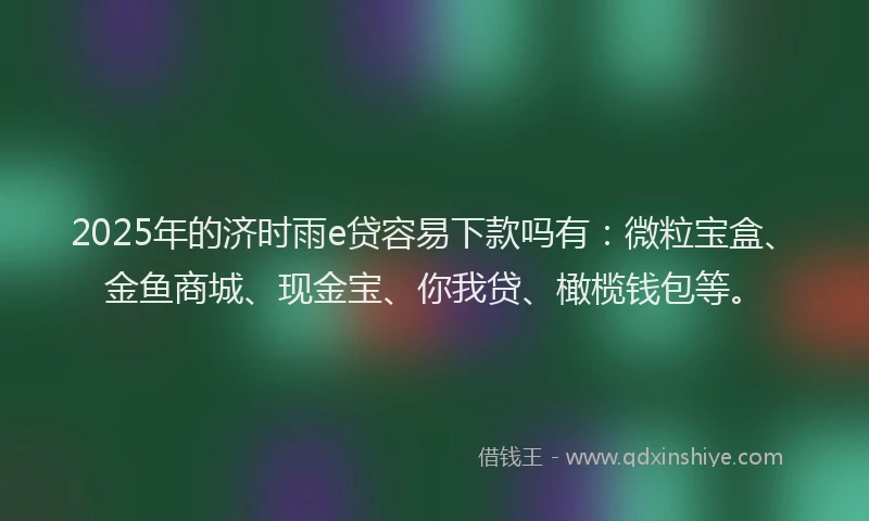 2025年的济时雨e贷容易下款吗有：微粒宝盒、金鱼商城、现金宝、你我贷、橄榄钱包等。