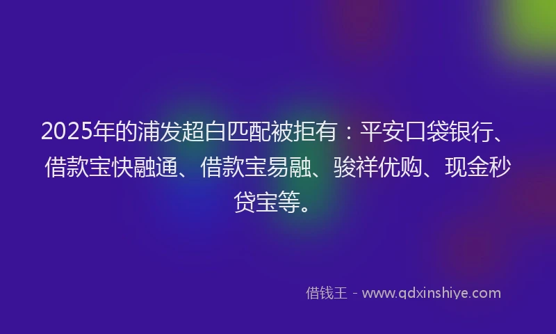 2025年的浦发超白匹配被拒有:平安口袋银行、借款宝快融通、借款宝易融、骏祥优购、现金秒贷宝等。