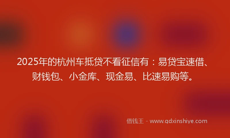 2025年的杭州车抵贷不看征信有：易贷宝速借、财钱包、小金库、现金易、比速易购等。