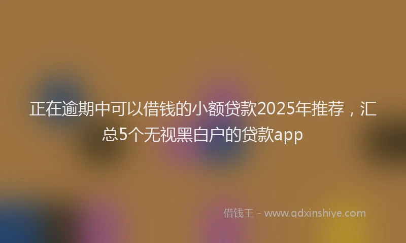 正在逾期中可以借钱的小额贷款2025年推荐，汇总5个无视黑白户的贷款app