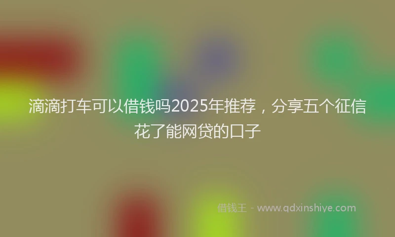 滴滴打车可以借钱吗2025年推荐，分享五个征信花了能网贷的口子