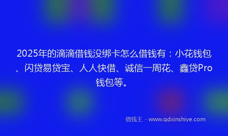 2025年的滴滴借钱没绑卡怎么借钱有：小花钱包、闪贷易贷宝、人人快借、诚信一周花、鑫贷Pro钱包等。