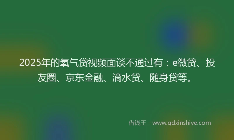 2025年的氧气贷视频面谈不通过有：e微贷、投友圈、京东金融、滴水贷、随身贷等。