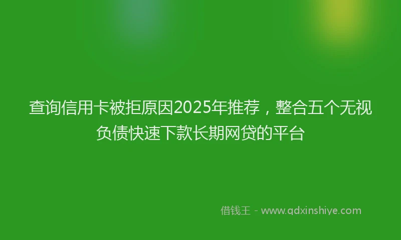 查询信用卡被拒原因2025年推荐，整合五个无视负债快速下款长期网贷的平台