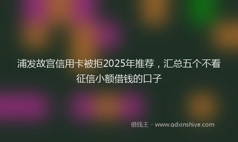 浦发故宫信用卡被拒2025年推荐，汇总五个不看征信小额借钱的口子