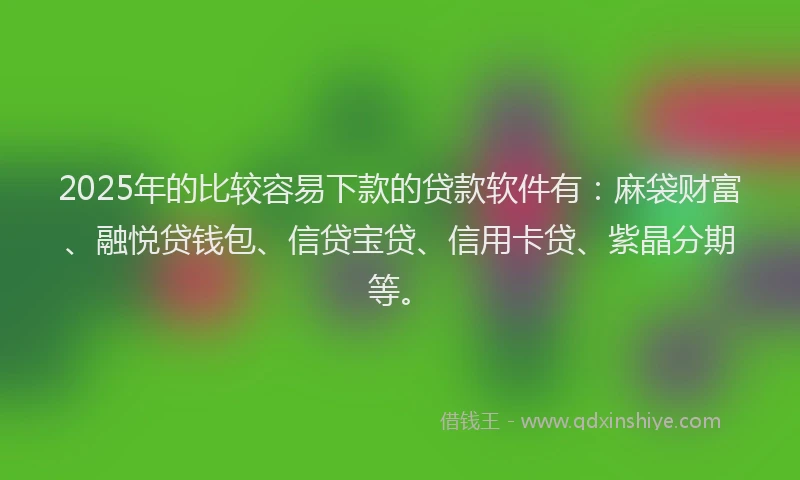 2025年的比较容易下款的贷款软件有：麻袋财富、融悦贷钱包、信贷宝贷、信用卡贷、紫晶分期等。