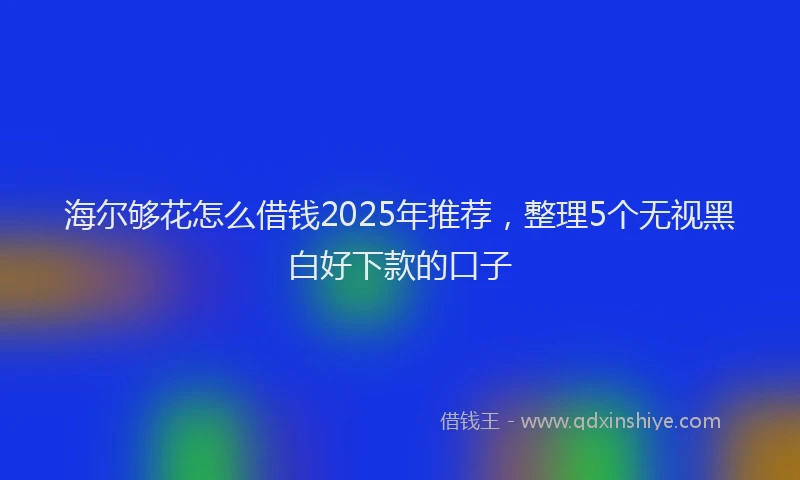 海尔够花怎么借钱2025年推荐，整理5个无视黑白好下款的口子