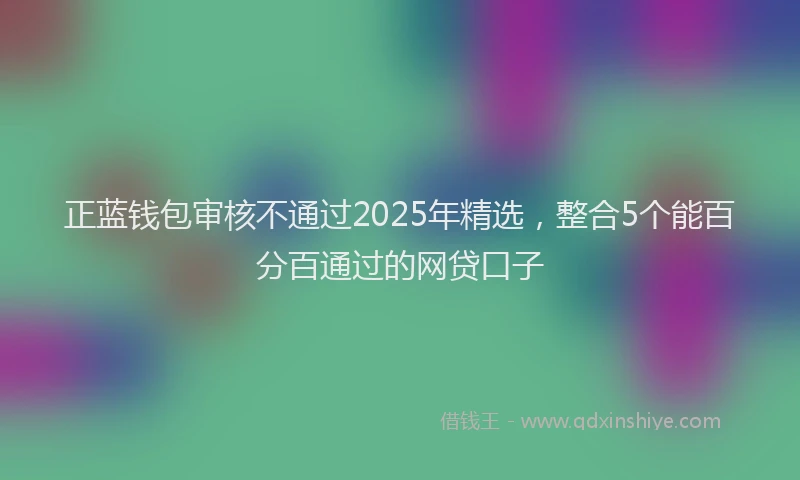 正蓝钱包审核不通过2025年精选，整合5个能百分百通过的网贷口子