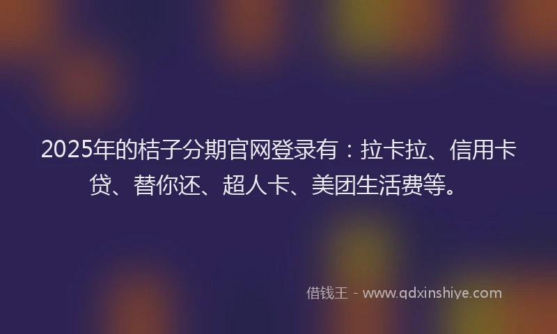 2025年的桔子分期官网登录有：拉卡拉、信用卡贷、替你还、超人卡、美团生活费等。