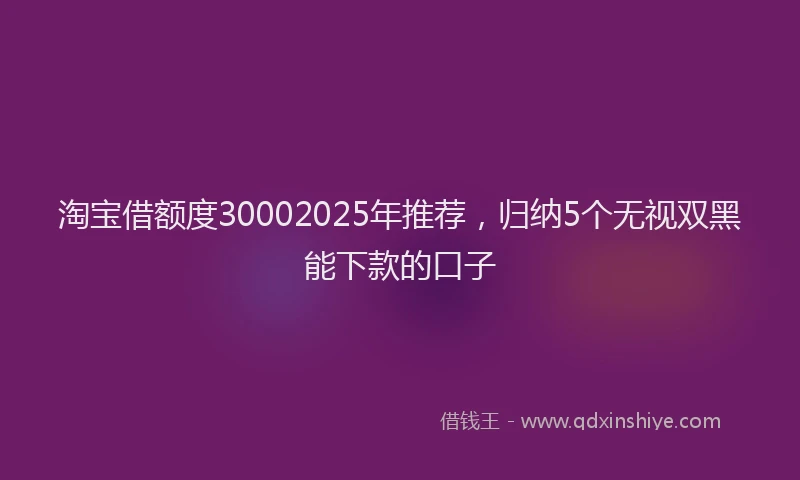 淘宝借额度30002025年推荐，归纳5个无视双黑能下款的口子