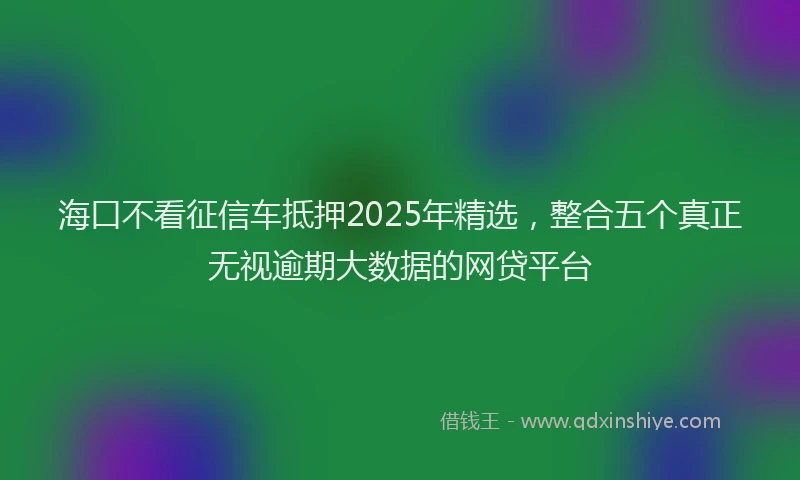 海口不看征信车抵押2025年精选，整合五个真正无视逾期大数据的网贷平台