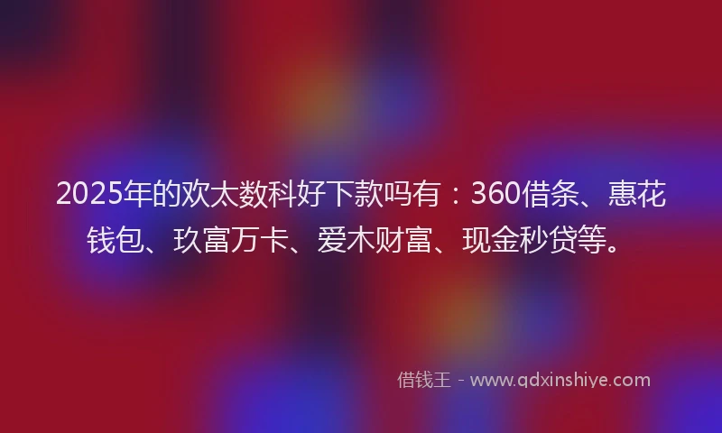 2025年的欢太数科好下款吗有：360借条、惠花钱包、玖富万卡、爱木财富、现金秒贷等。
