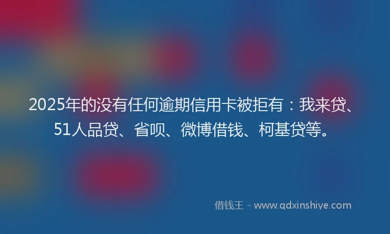 2025年的没有任何逾期信用卡被拒有：我来贷、51人品贷、省呗、微博借钱、柯基贷等。